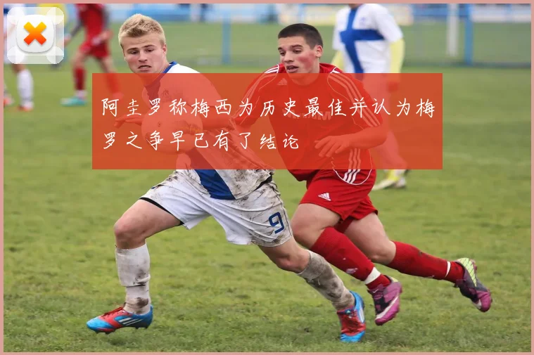 阿圭罗称梅西为历史最佳并认为梅罗之争早已有了结论