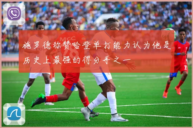 施罗德称赞哈登单打能力认为他是历史上最强的得分手之一