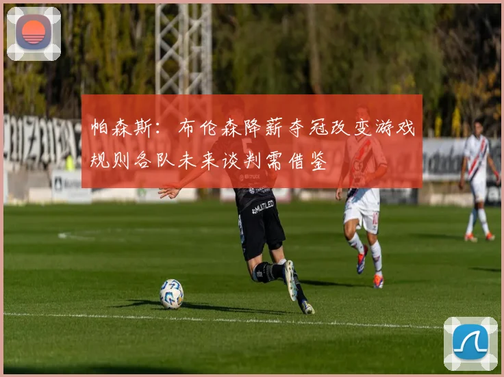 帕森斯：布伦森降薪夺冠改变游戏规则各队未来谈判需借鉴