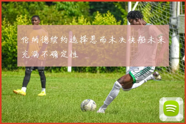伦纳德续约选择悬而未决快船未来充满不确定性
