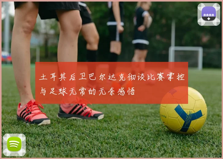 土耳其后卫巴尔达克彻谈比赛掌控与足球无常的无奈感悟