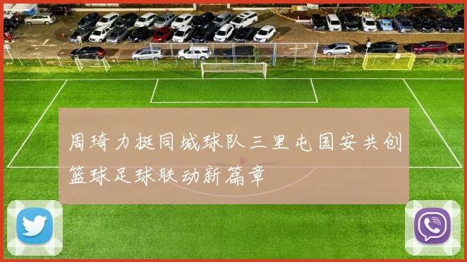 周琦力挺同城球队三里屯国安共创篮球足球联动新篇章