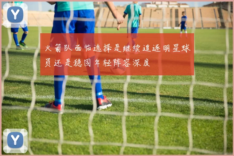 火箭队面临选择是继续追逐明星球员还是稳固年轻阵容深度