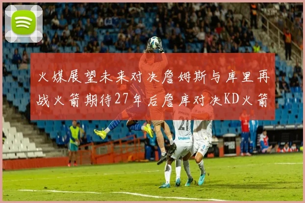 火媒展望未来对决詹姆斯与库里再战火箭期待27年后詹库对决KD火箭