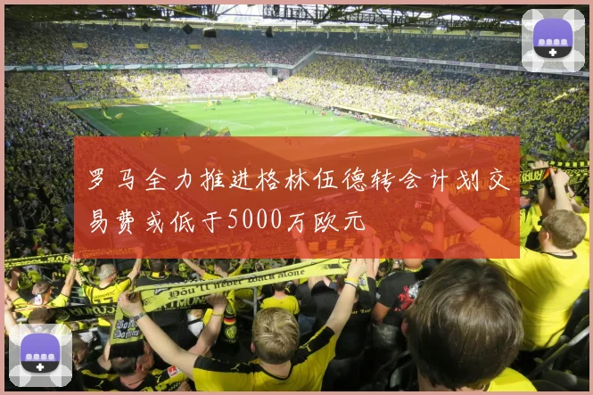 罗马全力推进格林伍德转会计划交易费或低于5000万欧元