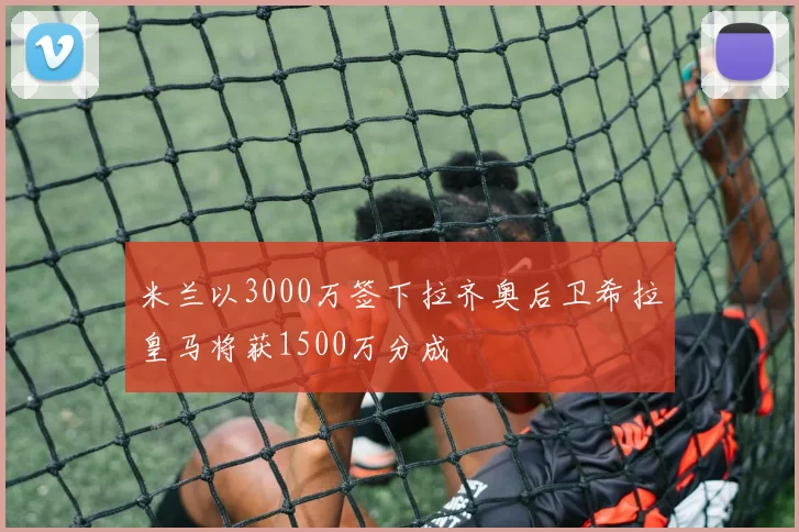 米兰以3000万签下拉齐奥后卫希拉皇马将获1500万分成