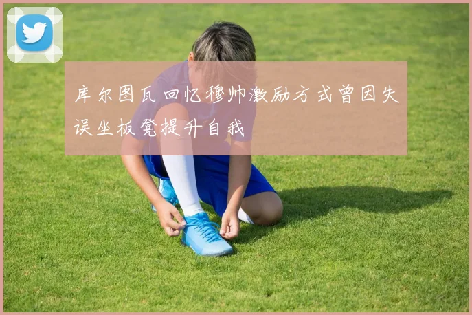 库尔图瓦回忆穆帅激励方式曾因失误坐板凳提升自我
