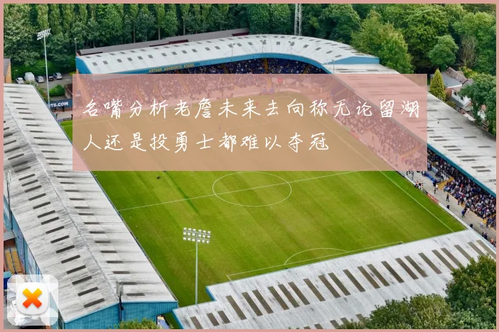 名嘴分析老詹未来去向称无论留湖人还是投勇士都难以夺冠