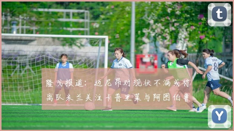 隆戈报道：迈尼昂对现状不满或将离队米兰关注卡普里莱与阿图伯鲁转会动态