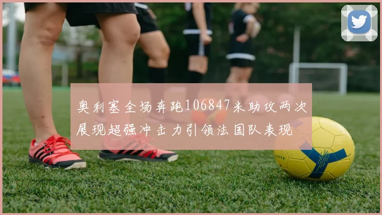 奥利塞全场奔跑106847米助攻两次展现超强冲击力引领法国队表现