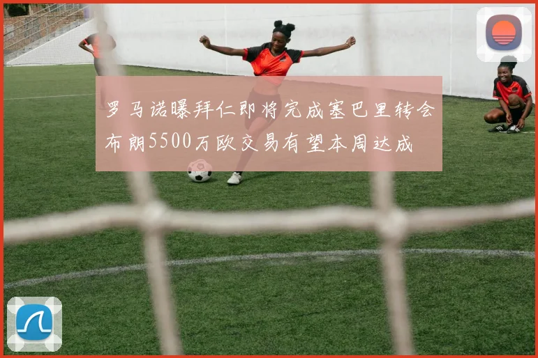 罗马诺曝拜仁即将完成塞巴里转会布朗5500万欧交易有望本周达成