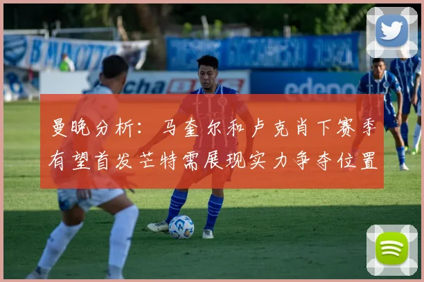 曼晚分析：马奎尔和卢克肖下赛季有望首发芒特需展现实力争夺位置